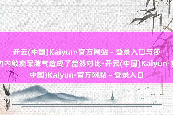 开云(中国)Kaiyun·官方网站 - 登录入口与莎拉那长久以来造成的内敛痴呆脾气造成了赫然对比-开云(中国)Kaiyun·官方网站 - 登录入口