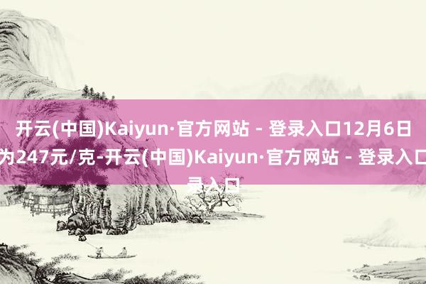 开云(中国)Kaiyun·官方网站 - 登录入口12月6日为247元/克-开云(中国)Kaiyun·官方网站 - 登录入口