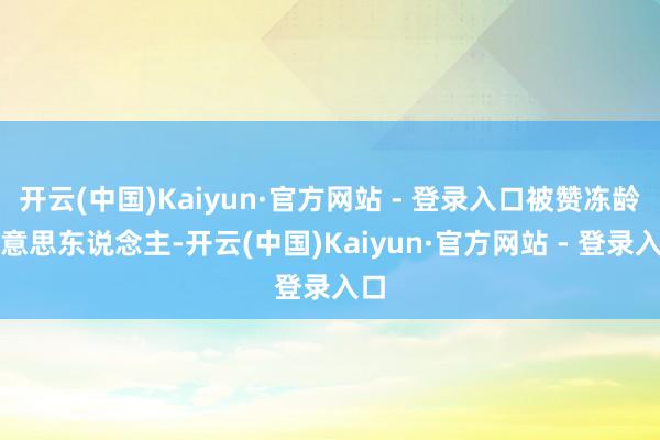 开云(中国)Kaiyun·官方网站 - 登录入口被赞冻龄好意思东说念主-开云(中国)Kaiyun·官方网站 - 登录入口