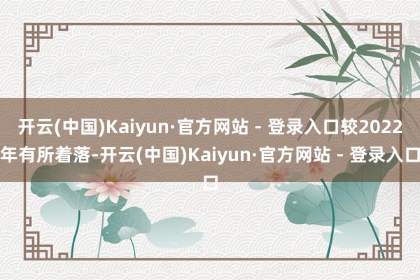 开云(中国)Kaiyun·官方网站 - 登录入口较2022年有所着落-开云(中国)Kaiyun·官方网站 - 登录入口