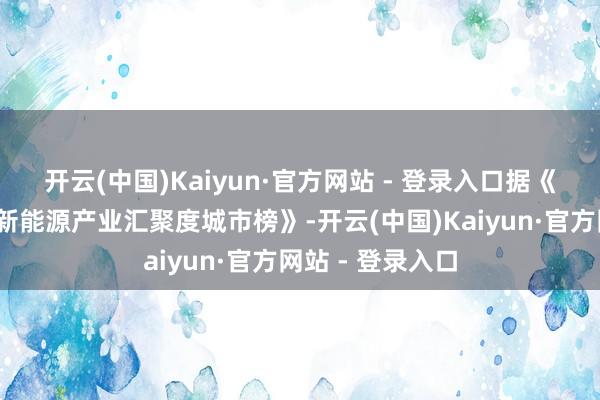 开云(中国)Kaiyun·官方网站 - 登录入口　　据《2024胡润中国新能源产业汇聚度城市榜》-开云(中国)Kaiyun·官方网站 - 登录入口