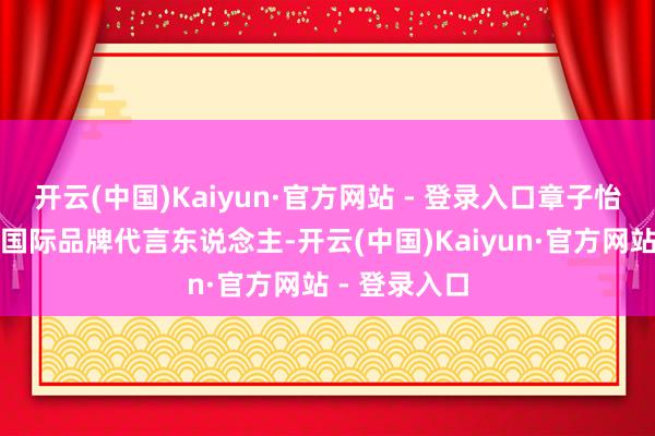 开云(中国)Kaiyun·官方网站 - 登录入口章子怡还屡次成为国际品牌代言东说念主-开云(中国)Kaiyun·官方网站 - 登录入口