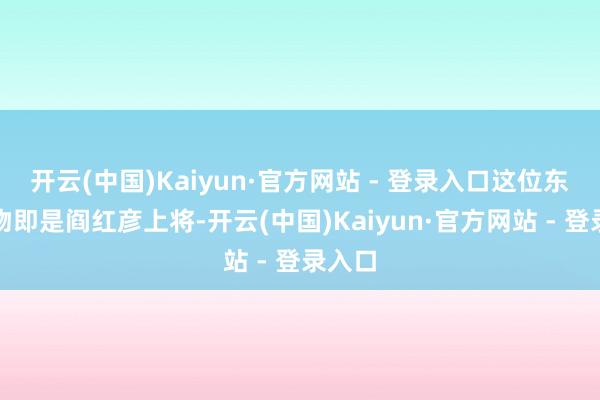 开云(中国)Kaiyun·官方网站 - 登录入口这位东谈主物即是阎红彦上将-开云(中国)Kaiyun·官方网站 - 登录入口