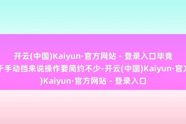 开云(中国)Kaiyun·官方网站 - 登录入口毕竟自动挡车型相干于手动挡来说操作要简约不少-开云(中国)Kaiyun·官方网站 - 登录入口
