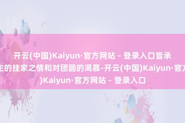 开云(中国)Kaiyun·官方网站 - 登录入口皆承载着巨额东说念主的挂家之情和对团圆的渴慕-开云(中国)Kaiyun·官方网站 - 登录入口