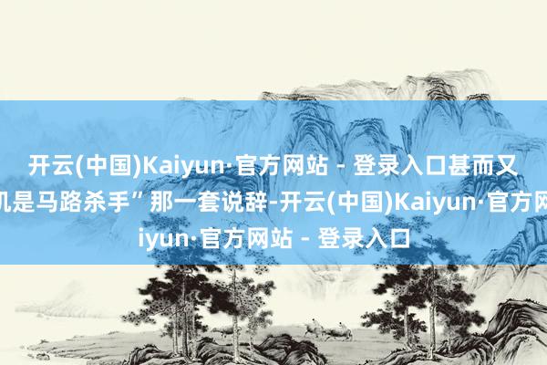 开云(中国)Kaiyun·官方网站 - 登录入口甚而又搬出了“女司机是马路杀手”那一套说辞-开云(中国)Kaiyun·官方网站 - 登录入口
