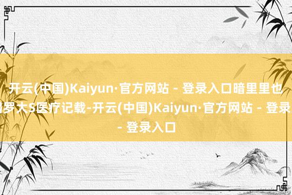 开云(中国)Kaiyun·官方网站 - 登录入口暗里里也在网罗大S医疗记载-开云(中国)Kaiyun·官方网站 - 登录入口