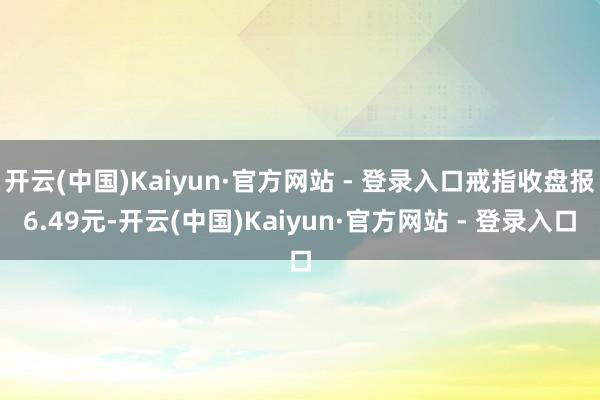 开云(中国)Kaiyun·官方网站 - 登录入口戒指收盘报6.49元-开云(中国)Kaiyun·官方网站 - 登录入口