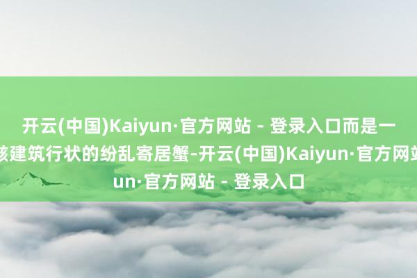 开云(中国)Kaiyun·官方网站 - 登录入口而是一只攀扯着残骸建筑行状的纷乱寄居蟹-开云(中国)Kaiyun·官方网站 - 登录入口