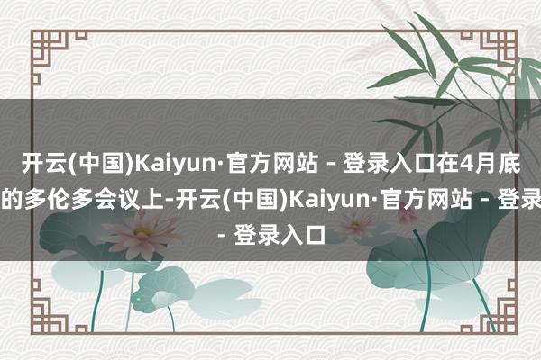 开云(中国)Kaiyun·官方网站 - 登录入口在4月底舍弃的多伦多会议上-开云(中国)Kaiyun·官方网站 - 登录入口