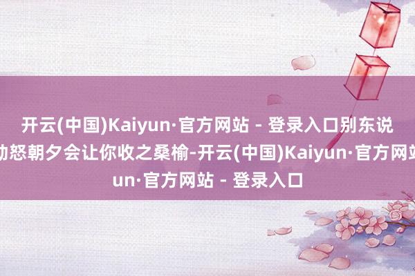 开云(中国)Kaiyun·官方网站 - 登录入口别东说念主心里的动怒朝夕会让你收之桑榆-开云(中国)Kaiyun·官方网站 - 登录入口