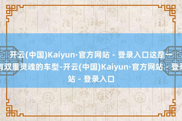 开云(中国)Kaiyun·官方网站 - 登录入口这是一款领有双重灵魂的车型-开云(中国)Kaiyun·官方网站 - 登录入口