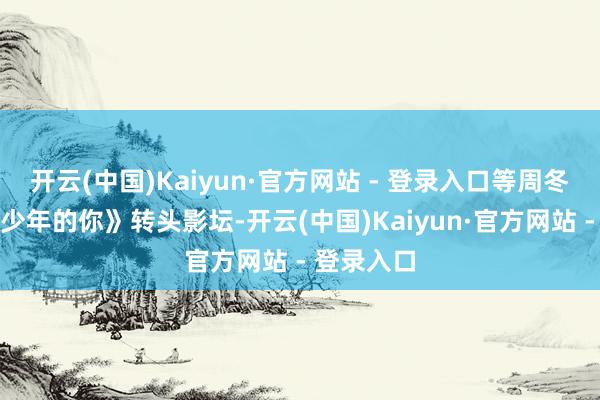 开云(中国)Kaiyun·官方网站 - 登录入口等周冬雨带着《少年的你》转头影坛-开云(中国)Kaiyun·官方网站 - 登录入口