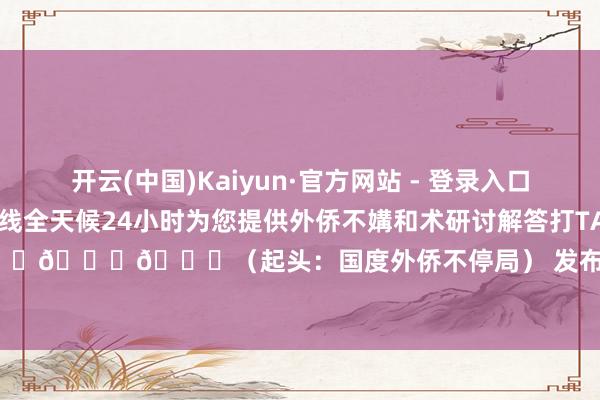 开云(中国)Kaiyun·官方网站 - 登录入口还有疑问？12367劳动热线全天候24小时为您提供外侨不媾和术研讨解答打TA！打TA！打TA！👇👇👇（起头：国度外侨不停局） 发布于：重庆市-开云(中国)Kaiyun·官方网站 - 登录入口