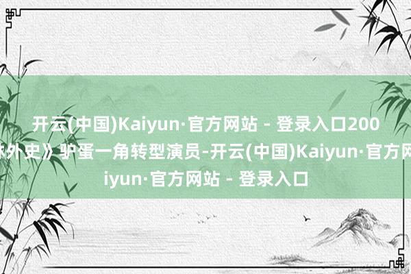 开云(中国)Kaiyun·官方网站 - 登录入口2000年凭借《武林外史》驴蛋一角转型演员-开云(中国)Kaiyun·官方网站 - 登录入口