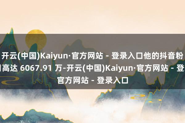 开云(中国)Kaiyun·官方网站 - 登录入口他的抖音粉丝数目高达 6067.91 万-开云(中国)Kaiyun·官方网站 - 登录入口
