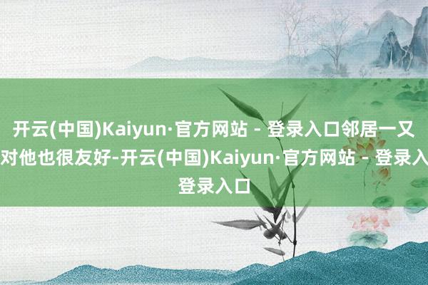 开云(中国)Kaiyun·官方网站 - 登录入口邻居一又友对他也很友好-开云(中国)Kaiyun·官方网站 - 登录入口