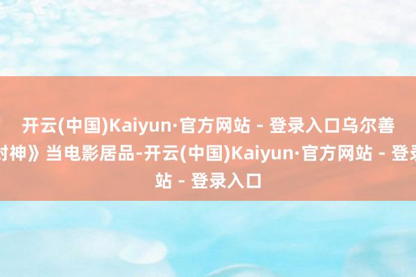 开云(中国)Kaiyun·官方网站 - 登录入口乌尔善把《封神》当电影居品-开云(中国)Kaiyun·官方网站 - 登录入口