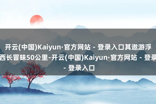 开云(中国)Kaiyun·官方网站 - 登录入口其遨游浮现东西长冒昧50公里-开云(中国)Kaiyun·官方网站 - 登录入口