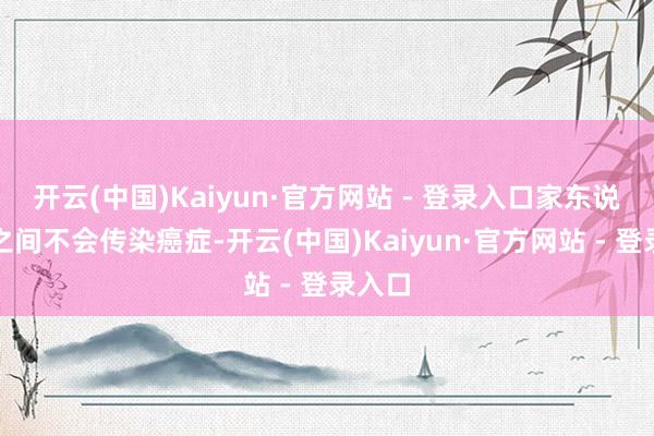 开云(中国)Kaiyun·官方网站 - 登录入口家东说念主之间不会传染癌症-开云(中国)Kaiyun·官方网站 - 登录入口