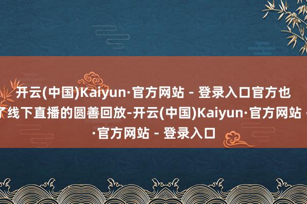 开云(中国)Kaiyun·官方网站 - 登录入口官方也仍是放出了线下直播的圆善回放-开云(中国)Kaiyun·官方网站 - 登录入口