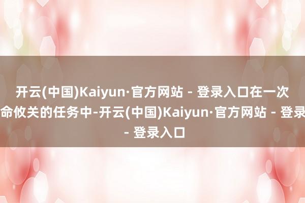 开云(中国)Kaiyun·官方网站 - 登录入口在一次次生命攸关的任务中-开云(中国)Kaiyun·官方网站 - 登录入口