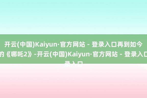 开云(中国)Kaiyun·官方网站 - 登录入口再到如今的《哪吒2》-开云(中国)Kaiyun·官方网站 - 登录入口