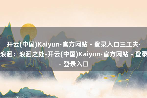 开云(中国)Kaiyun·官方网站 - 登录入口三工夫·魅影浪洄：浪洄之处-开云(中国)Kaiyun·官方网站 - 登录入口