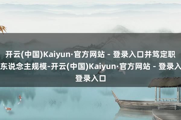 开云(中国)Kaiyun·官方网站 - 登录入口并笃定职权东说念主规模-开云(中国)Kaiyun·官方网站 - 登录入口