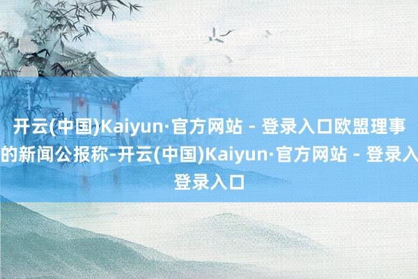 开云(中国)Kaiyun·官方网站 - 登录入口欧盟理事会的新闻公报称-开云(中国)Kaiyun·官方网站 - 登录入口