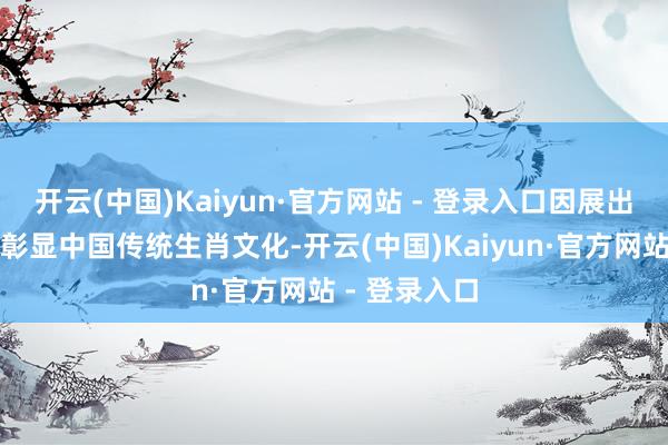 开云(中国)Kaiyun·官方网站 - 登录入口因展出本质和神态彰显中国传统生肖文化-开云(中国)Kaiyun·官方网站 - 登录入口