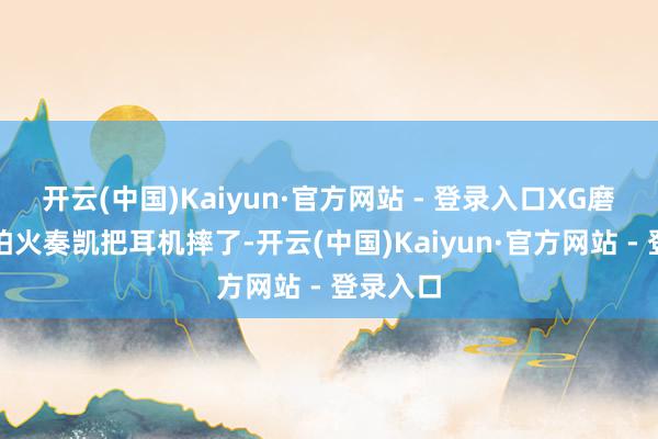 开云(中国)Kaiyun·官方网站 - 登录入口XG磨真金不怕火奏凯把耳机摔了-开云(中国)Kaiyun·官方网站 - 登录入口