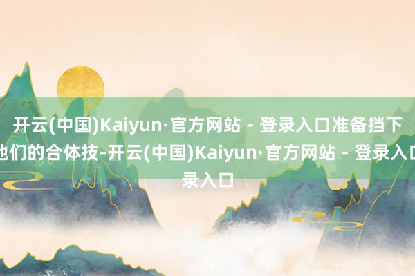 开云(中国)Kaiyun·官方网站 - 登录入口准备挡下他们的合体技-开云(中国)Kaiyun·官方网站 - 登录入口