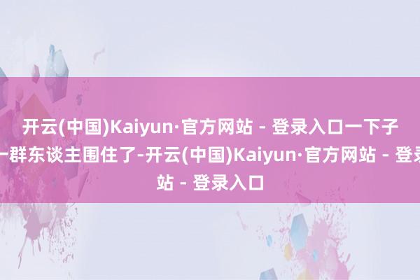 开云(中国)Kaiyun·官方网站 - 登录入口一下子就被一群东谈主围住了-开云(中国)Kaiyun·官方网站 - 登录入口