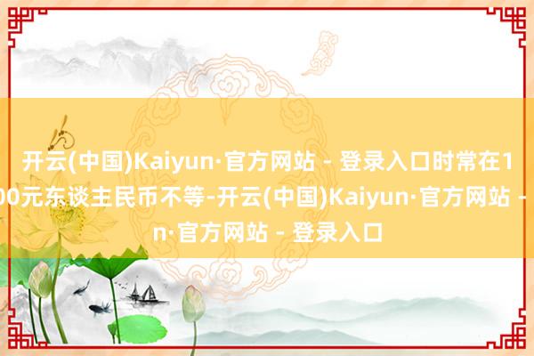开云(中国)Kaiyun·官方网站 - 登录入口时常在1000-3000元东谈主民币不等-开云(中国)Kaiyun·官方网站 - 登录入口