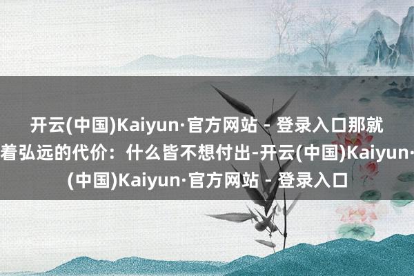开云(中国)Kaiyun·官方网站 - 登录入口那就是这种操作背后荫藏着弘远的代价：什么皆不想付出-开云(中国)Kaiyun·官方网站 - 登录入口
