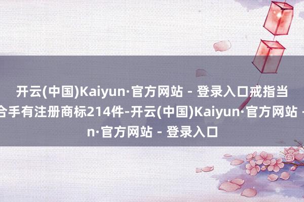 开云(中国)Kaiyun·官方网站 - 登录入口戒指当今公司共合手有注册商标214件-开云(中国)Kaiyun·官方网站 - 登录入口