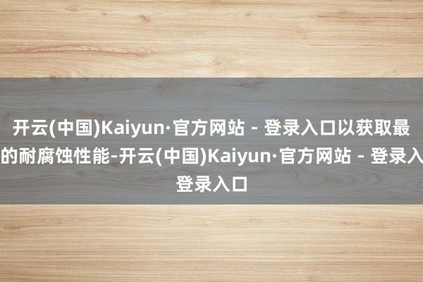 开云(中国)Kaiyun·官方网站 - 登录入口以获取最好的耐腐蚀性能-开云(中国)Kaiyun·官方网站 - 登录入口