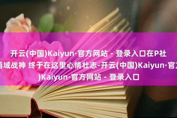 开云(中国)Kaiyun·官方网站 - 登录入口在P社游戏当布景板的西域战神 终于在这里心情壮志-开云(中国)Kaiyun·官方网站 - 登录入口