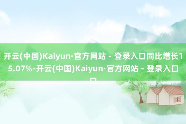 开云(中国)Kaiyun·官方网站 - 登录入口同比增长15.07%-开云(中国)Kaiyun·官方网站 - 登录入口