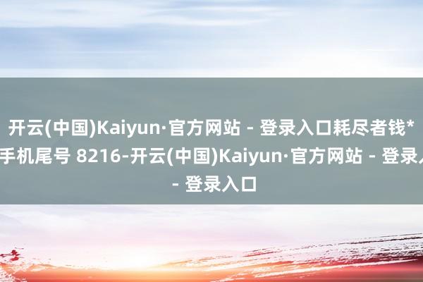 开云(中国)Kaiyun·官方网站 - 登录入口耗尽者钱**（手机尾号 8216-开云(中国)Kaiyun·官方网站 - 登录入口