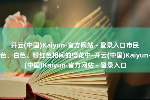 开云(中国)Kaiyun·官方网站 - 登录入口市民和旅客们穿梭在火红色、白色、粉红色相间的樱花中-开云(中国)Kaiyun·官方网站 - 登录入口