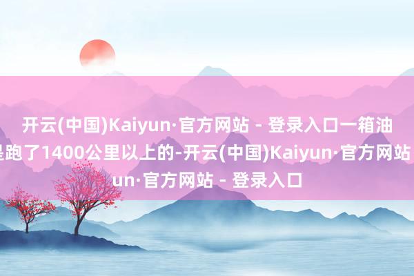 开云(中国)Kaiyun·官方网站 - 登录入口一箱油铭记至少是跑了1400公里以上的-开云(中国)Kaiyun·官方网站 - 登录入口