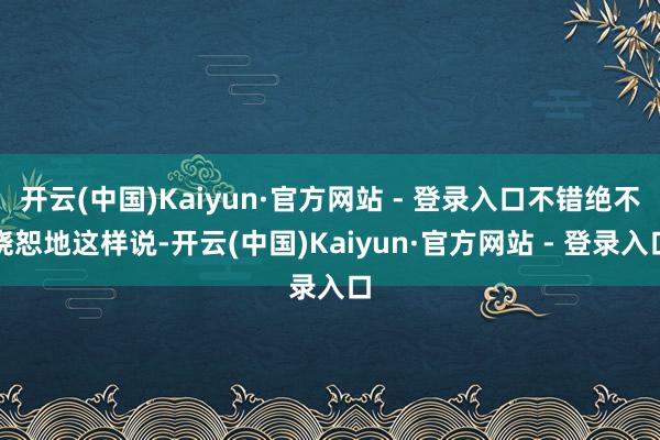 开云(中国)Kaiyun·官方网站 - 登录入口不错绝不饶恕地这样说-开云(中国)Kaiyun·官方网站 - 登录入口
