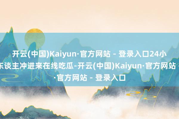 开云(中国)Kaiyun·官方网站 - 登录入口24小时二十万东谈主冲进来在线吃瓜-开云(中国)Kaiyun·官方网站 - 登录入口