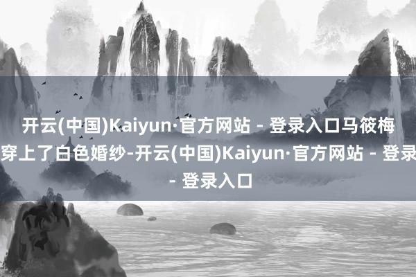 开云(中国)Kaiyun·官方网站 - 登录入口马筱梅也曾穿上了白色婚纱-开云(中国)Kaiyun·官方网站 - 登录入口