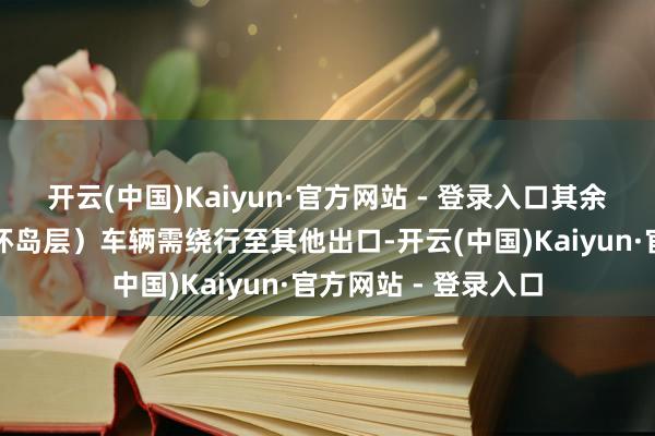 开云(中国)Kaiyun·官方网站 - 登录入口其余场所通行第三层（环岛层）车辆需绕行至其他出口-开云(中国)Kaiyun·官方网站 - 登录入口
