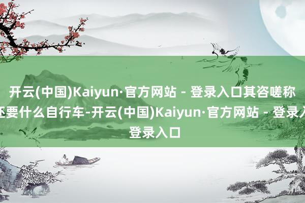 开云(中国)Kaiyun·官方网站 - 登录入口其咨嗟称“还要什么自行车-开云(中国)Kaiyun·官方网站 - 登录入口