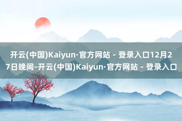 开云(中国)Kaiyun·官方网站 - 登录入口　　12月27日晚间-开云(中国)Kaiyun·官方网站 - 登录入口