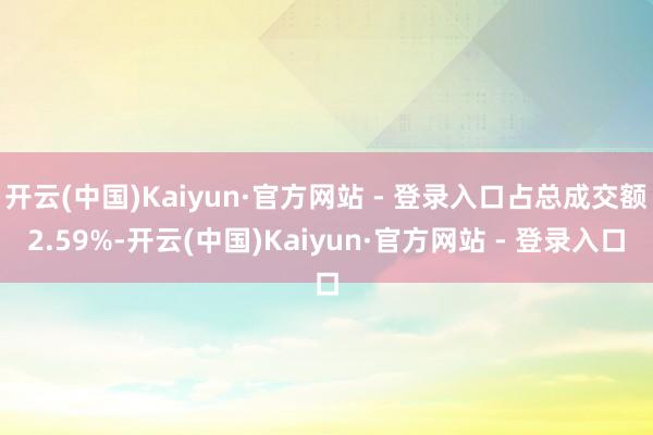 开云(中国)Kaiyun·官方网站 - 登录入口占总成交额2.59%-开云(中国)Kaiyun·官方网站 - 登录入口